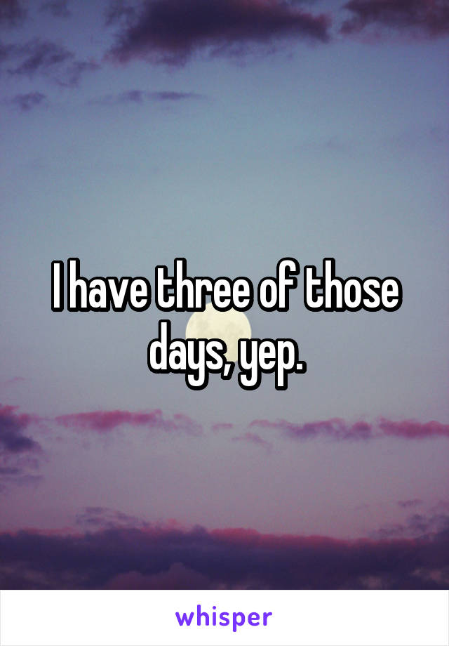 I have three of those days, yep.