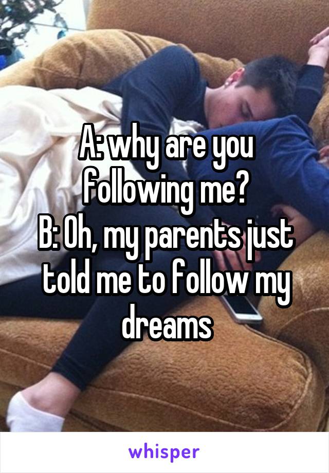 A: why are you following me?
B: Oh, my parents just told me to follow my dreams