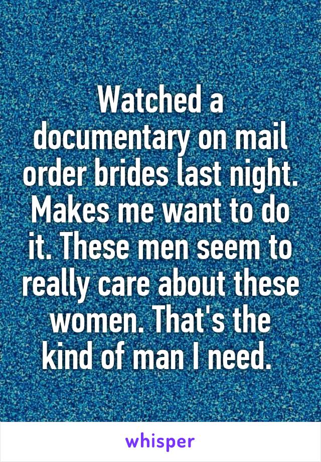 Watched a documentary on mail order brides last night. Makes me want to do it. These men seem to really care about these women. That's the kind of man I need. 