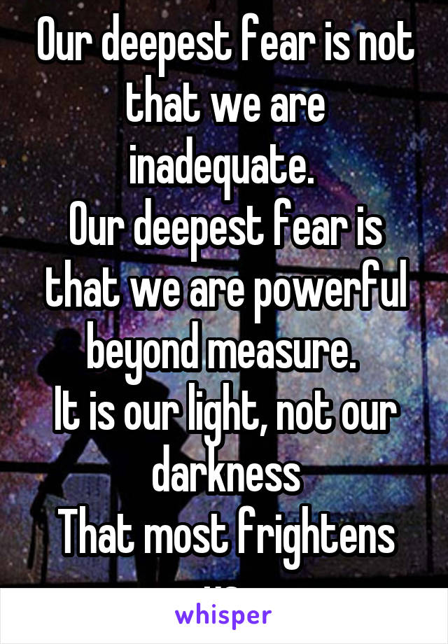 Our deepest fear is not that we are inadequate. 
Our deepest fear is that we are powerful beyond measure. 
It is our light, not our darkness
That most frightens us.