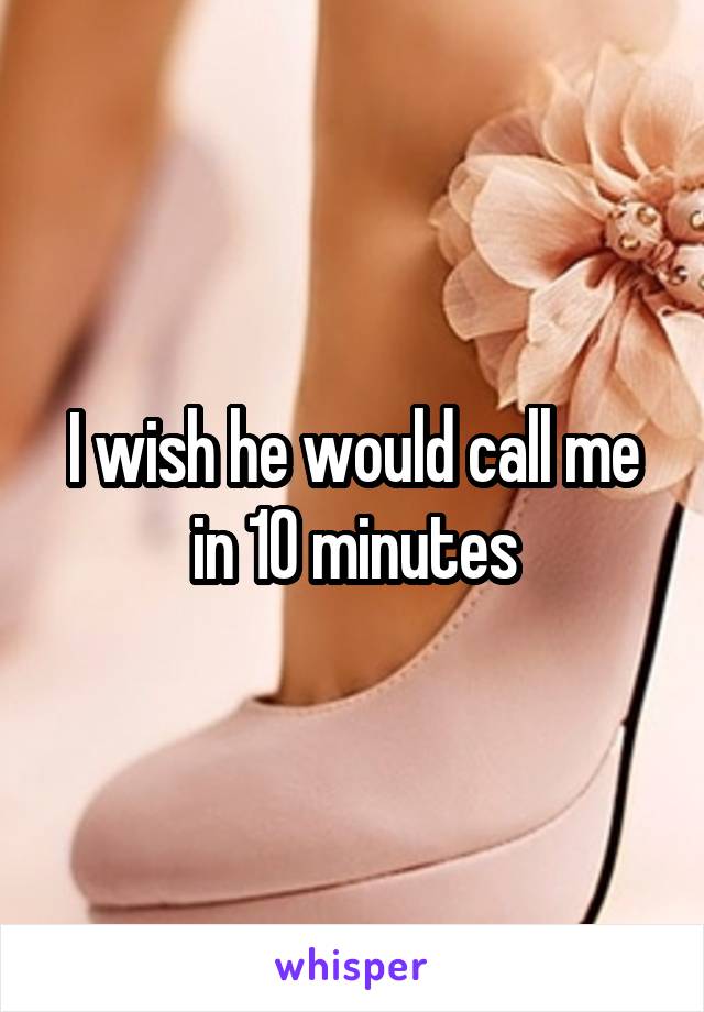 I wish he would call me in 10 minutes