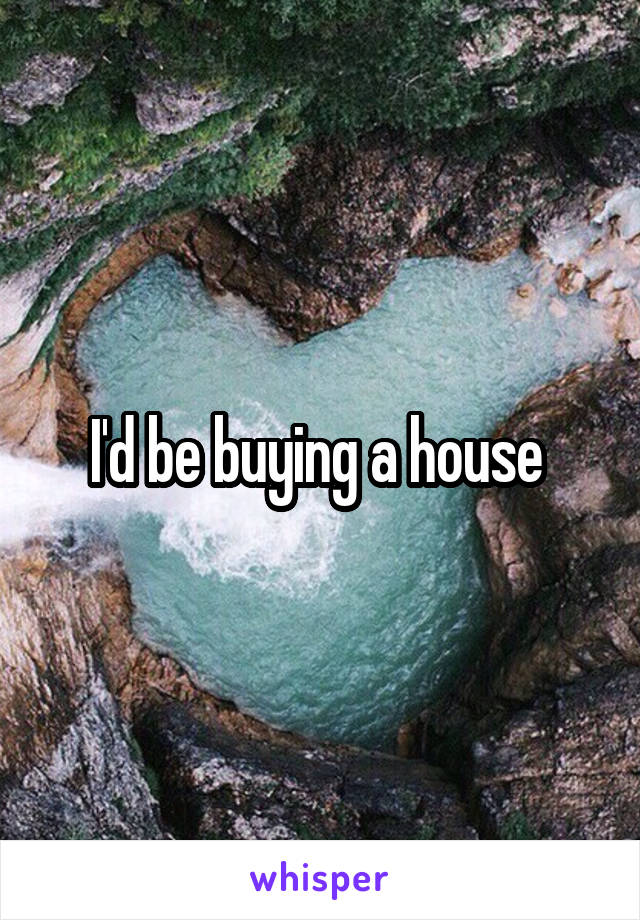 I'd be buying a house 