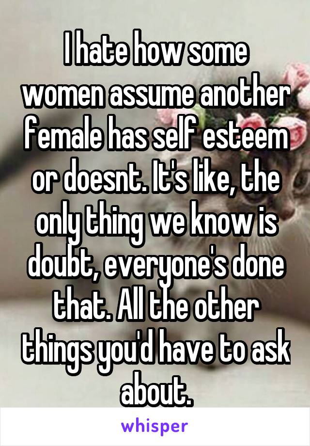 I hate how some women assume another female has self esteem or doesnt. It's like, the only thing we know is doubt, everyone's done that. All the other things you'd have to ask about.