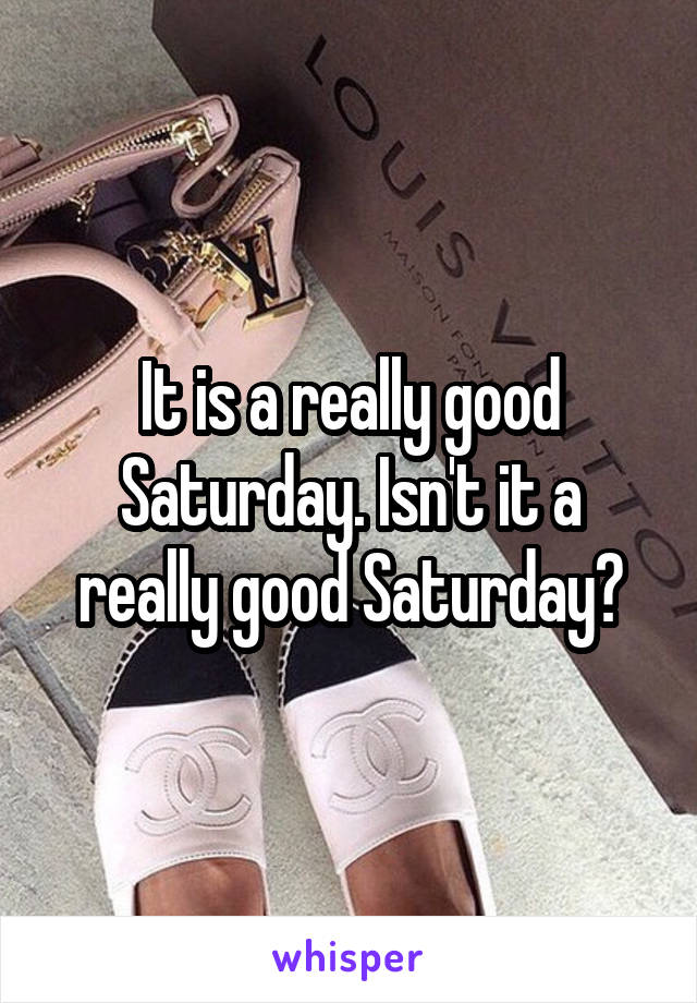 It is a really good Saturday. Isn't it a really good Saturday?