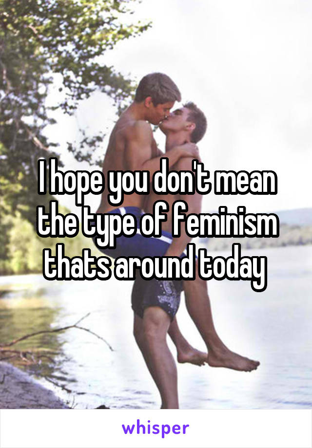 I hope you don't mean the type of feminism thats around today 