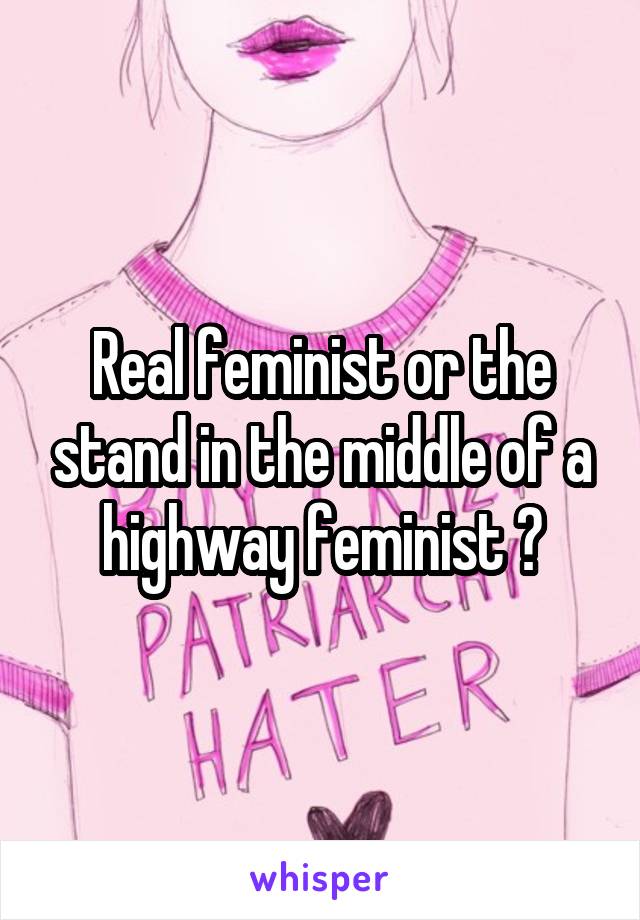 Real feminist or the stand in the middle of a highway feminist ?