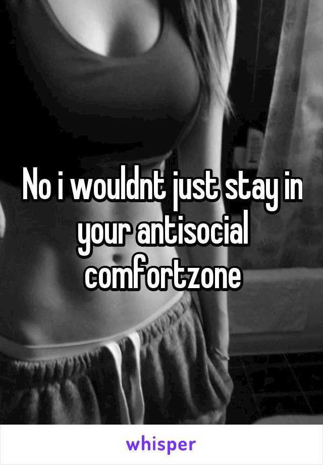 No i wouldnt just stay in your antisocial comfortzone