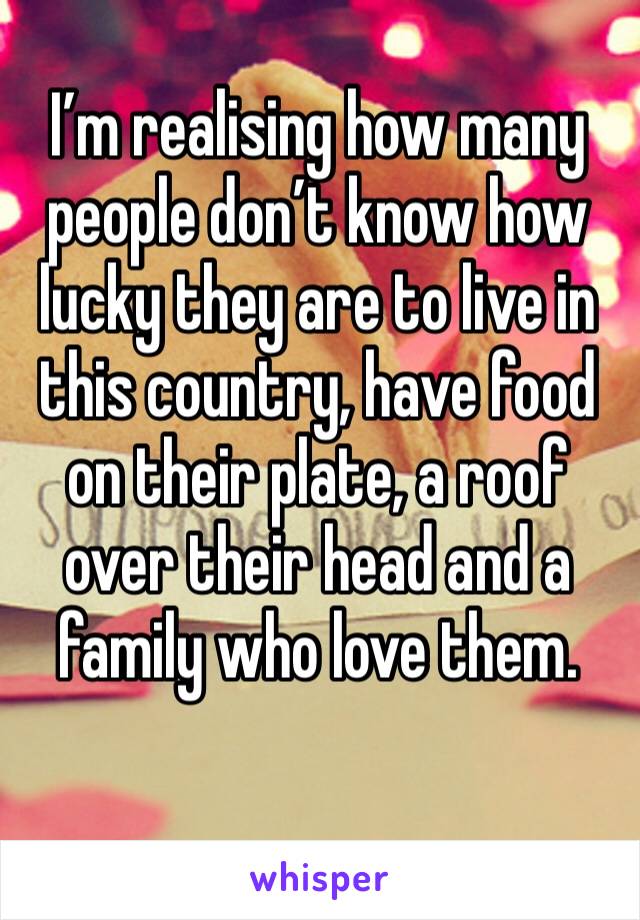 I’m realising how many people don’t know how lucky they are to live in this country, have food on their plate, a roof over their head and a family who love them. 
