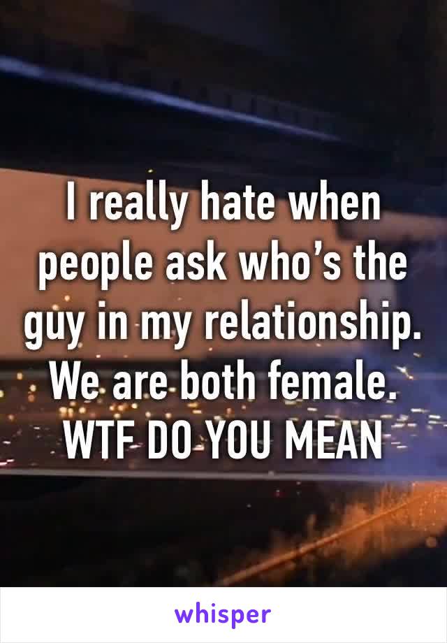 I really hate when people ask who’s the guy in my relationship. We are both female. WTF DO YOU MEAN