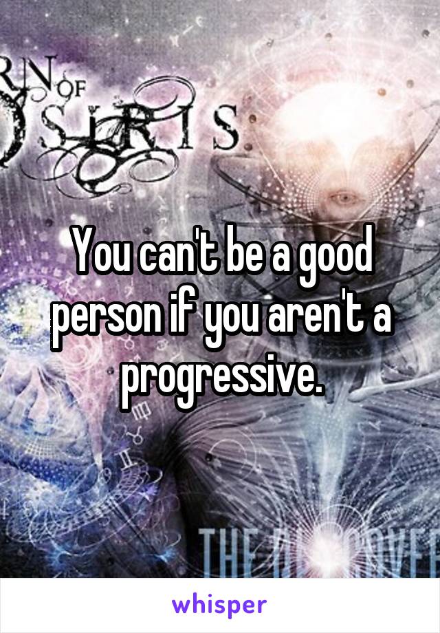 You can't be a good person if you aren't a progressive.