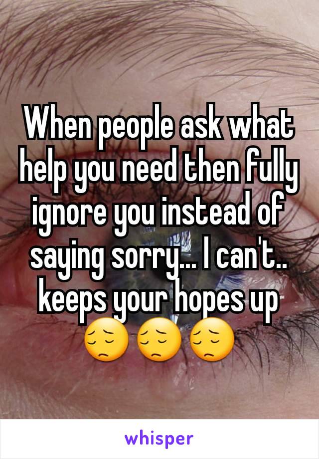 When people ask what help you need then fully ignore you instead of saying sorry... I can't..  keeps your hopes up😔😔😔