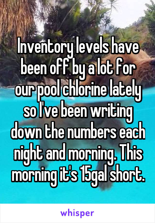 Inventory levels have been off by a lot for our pool chlorine lately so I've been writing down the numbers each night and morning. This morning it's 15gal short.