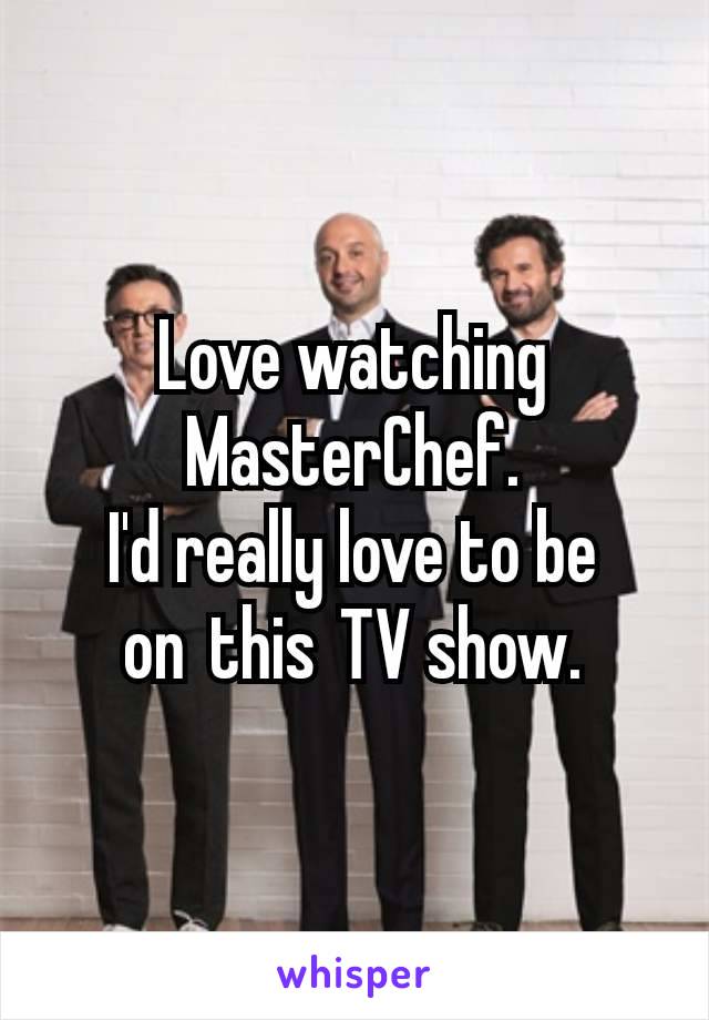 Love watching MasterChef.
I'd really love to be on this TV show.