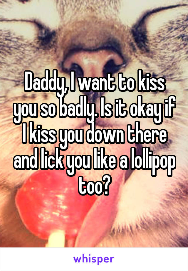 Daddy, I want to kiss you so badly. Is it okay if I kiss you down there and lick you like a lollipop too?