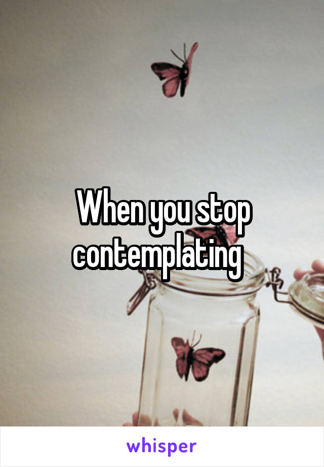 When you stop contemplating  