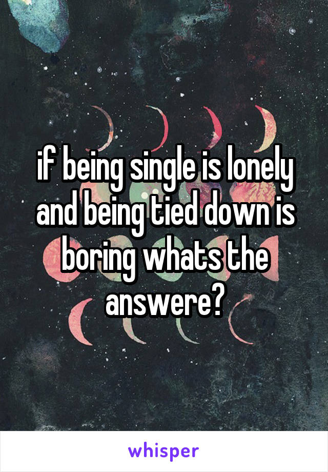if being single is lonely and being tied down is boring whats the answere?