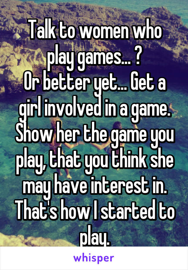 Talk to women who play games... ?
Or better yet... Get a girl involved in a game. Show her the game you play, that you think she may have interest in. That's how I started to play.