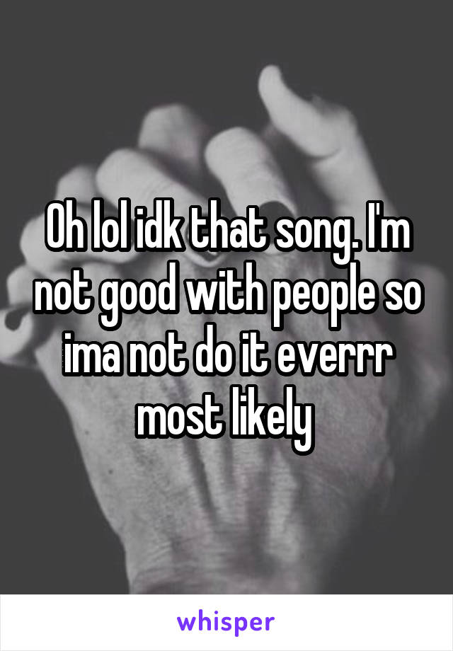 Oh lol idk that song. I'm not good with people so ima not do it everrr most likely 