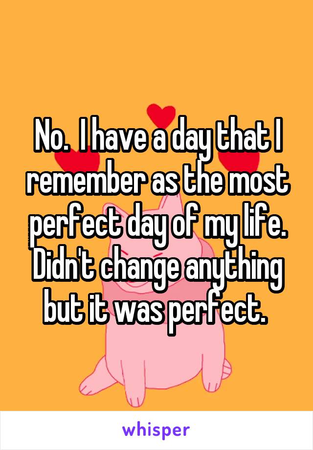 No.  I have a day that I remember as the most perfect day of my life. Didn't change anything but it was perfect. 