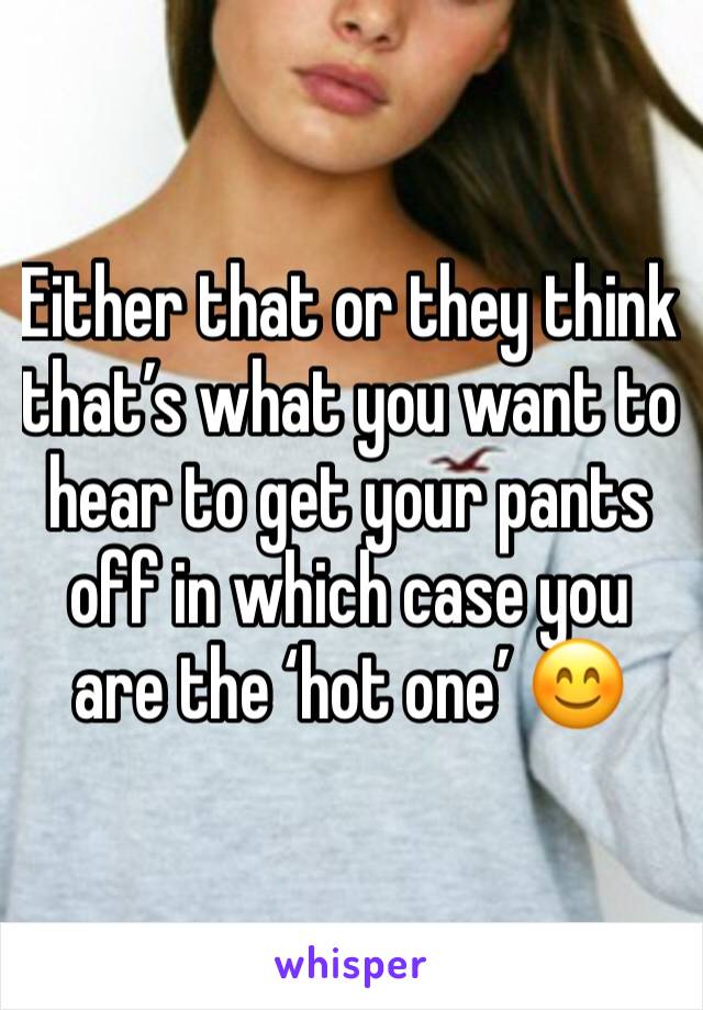 Either that or they think that’s what you want to hear to get your pants off in which case you are the ‘hot one’ 😊