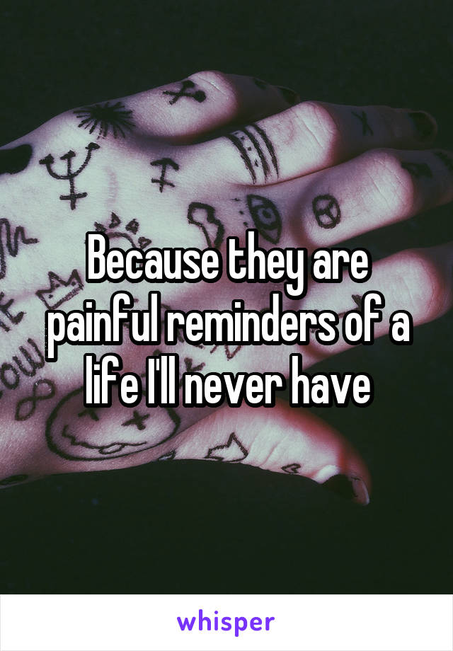 Because they are painful reminders of a life I'll never have
