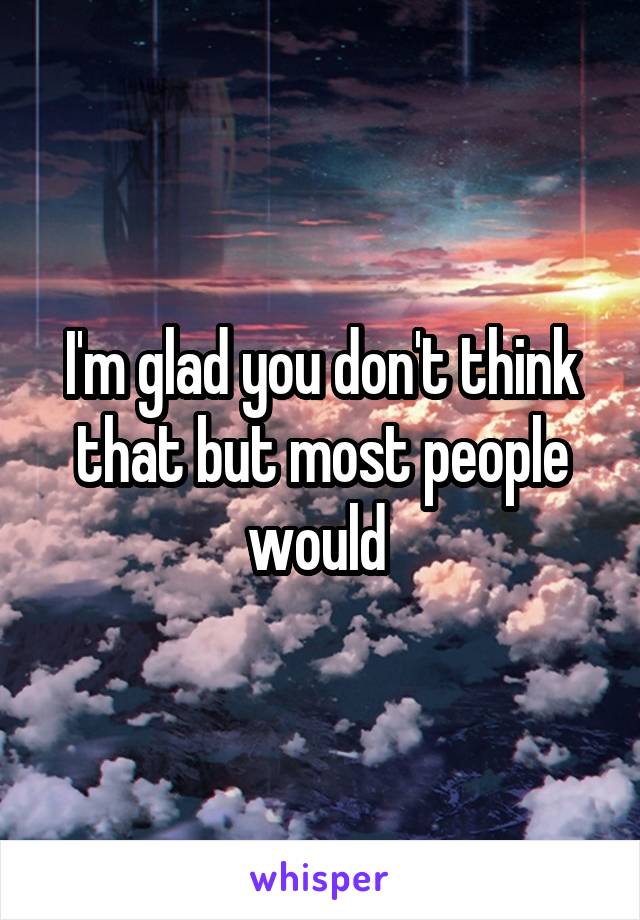 I'm glad you don't think that but most people would 