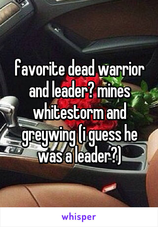 favorite dead warrior and leader? mines whitestorm and greywing (i guess he was a leader?)