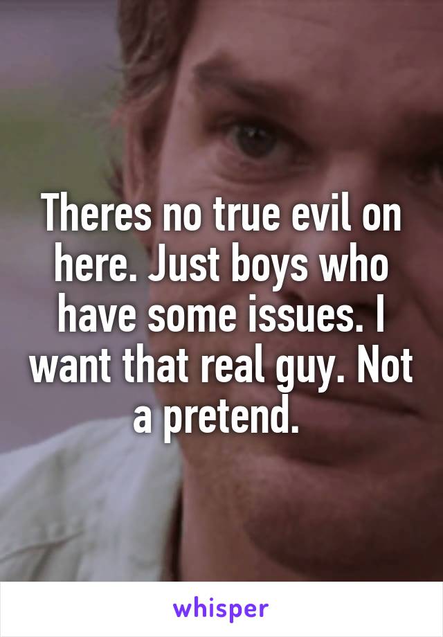 Theres no true evil on here. Just boys who have some issues. I want that real guy. Not a pretend. 