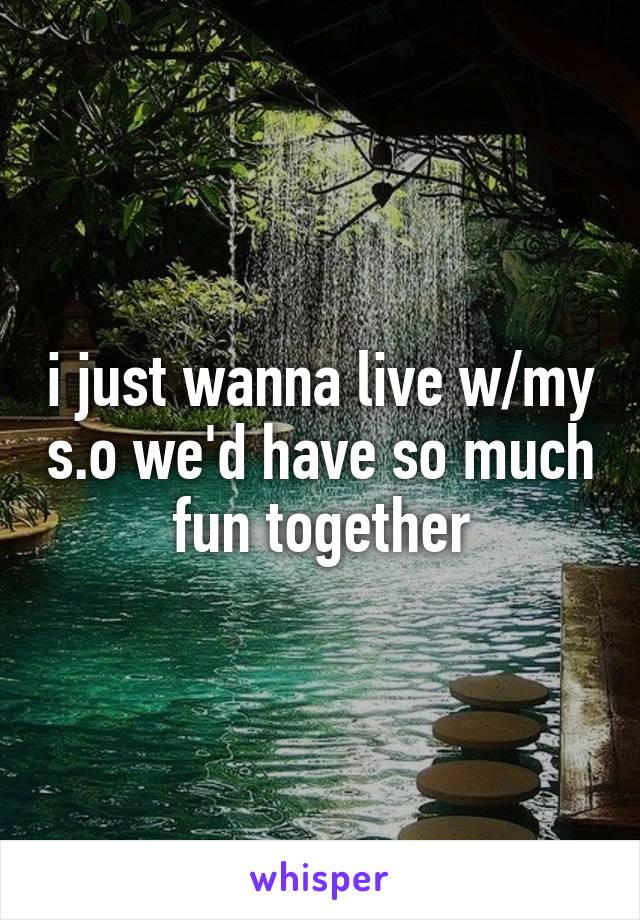i just wanna live w/my s.o we'd have so much fun together