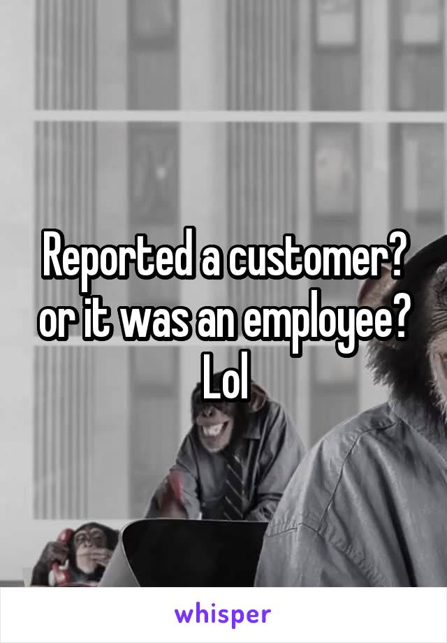 Reported a customer? or it was an employee? Lol