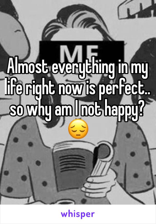 Almost everything in my life right now is perfect.. so why am I not happy? 😔