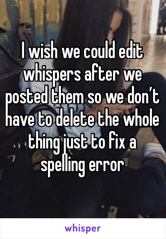 I wish we could edit whispers after we posted them so we don’t have to delete the whole
thing just to fix a spelling error