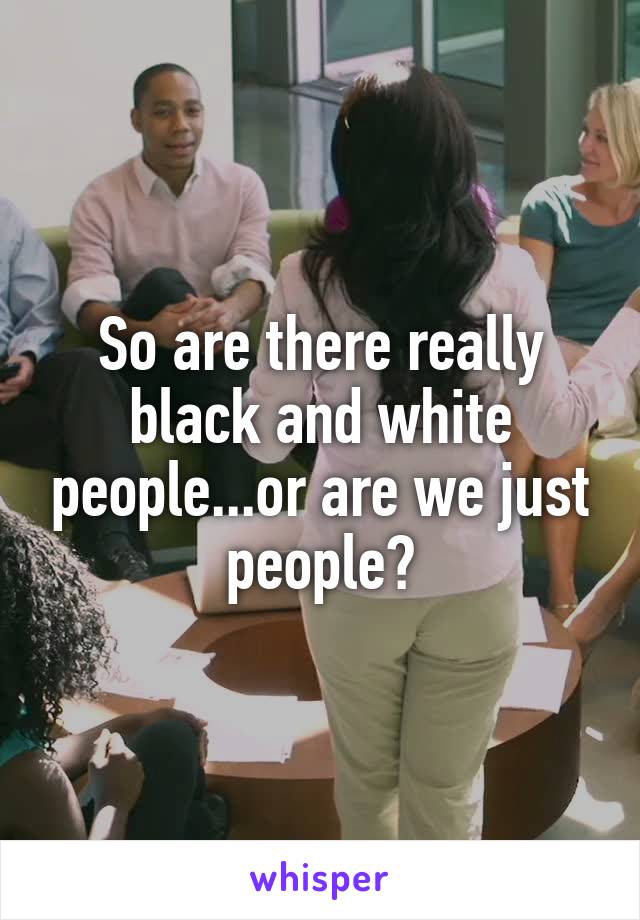 So are there really black and white people...or are we just people?