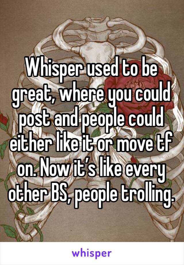 Whisper used to be great, where you could post and people could either like it or move tf on. Now it’s like every other BS, people trolling. 