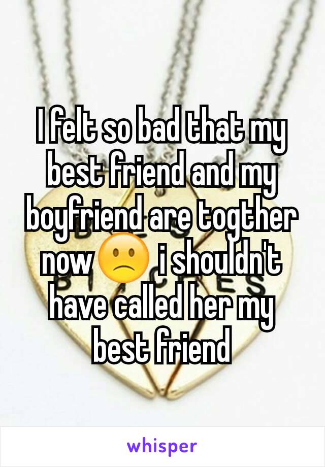 I felt so bad that my best friend and my boyfriend are togther now🙁 i shouldn't  have called her my best friend