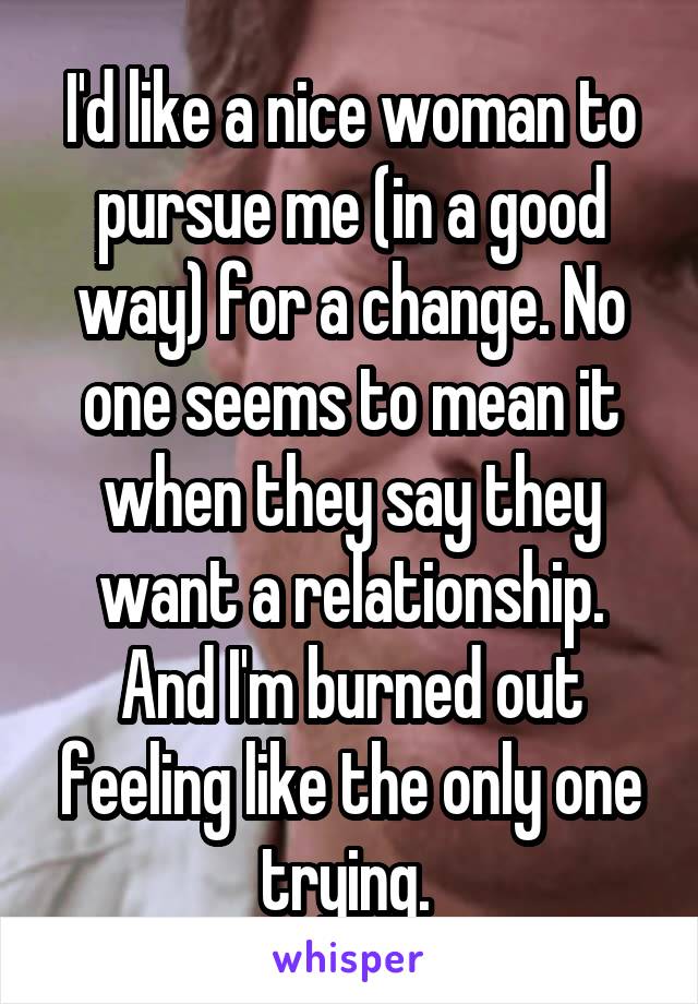 I'd like a nice woman to pursue me (in a good way) for a change. No one seems to mean it when they say they want a relationship. And I'm burned out feeling like the only one trying. 