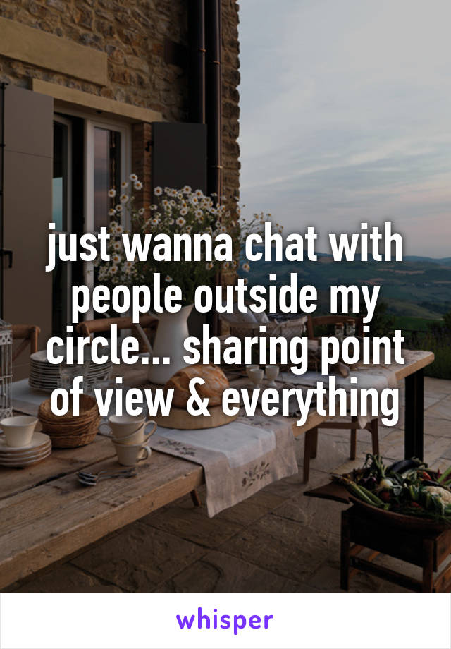just wanna chat with people outside my circle... sharing point of view & everything