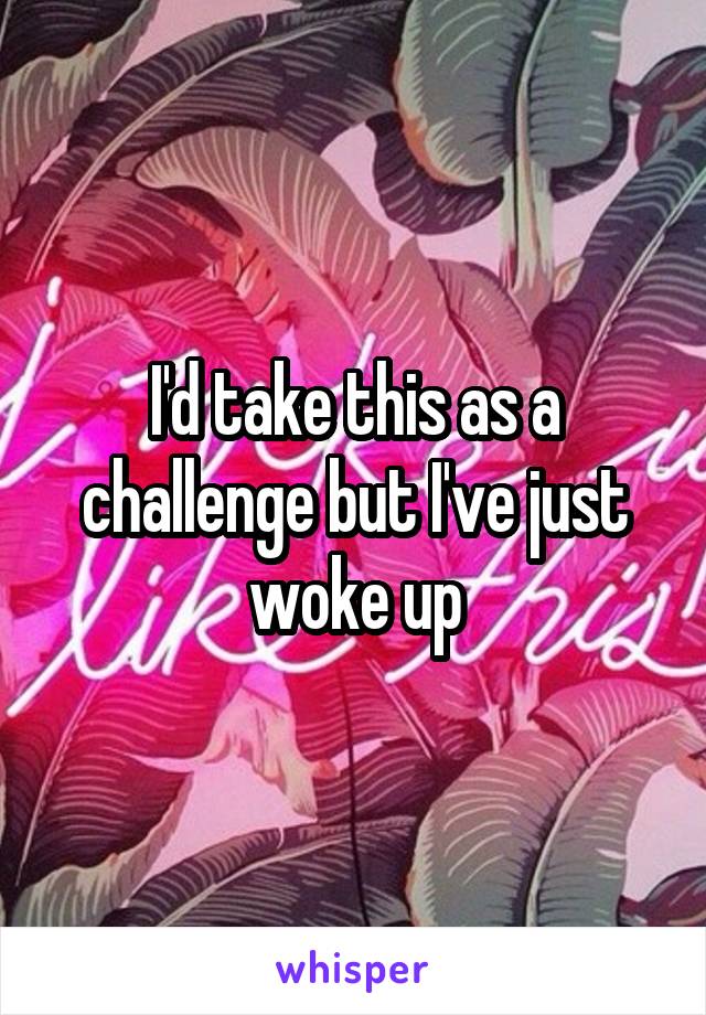 I'd take this as a challenge but I've just woke up
