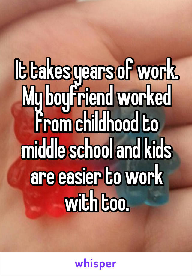 It takes years of work. My boyfriend worked from childhood to middle school and kids are easier to work with too.