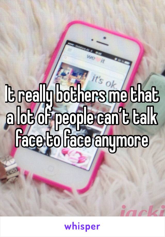 It really bothers me that a lot of people can’t talk face to face anymore