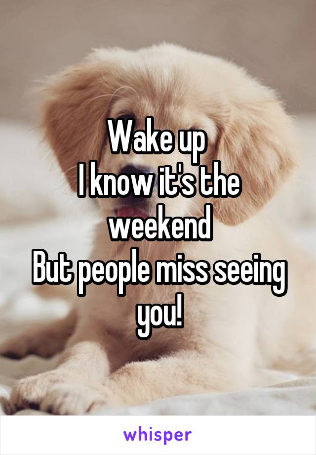 Wake up 
I know it's the weekend
But people miss seeing you!