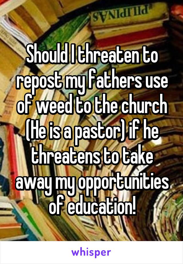 Should I threaten to repost my fathers use of weed to the church (He is a pastor) if he threatens to take away my opportunities of education!