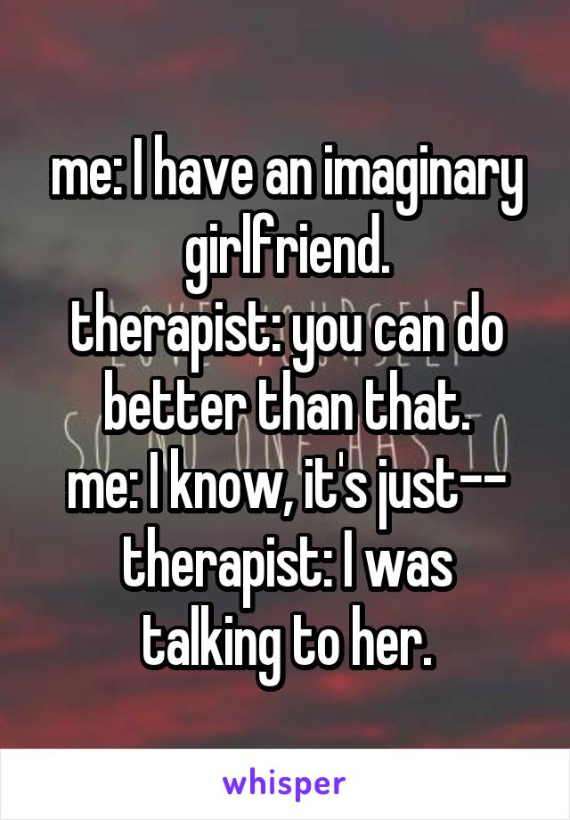 me: I have an imaginary girlfriend.
therapist: you can do better than that.
me: I know, it's just--
therapist: I was talking to her.