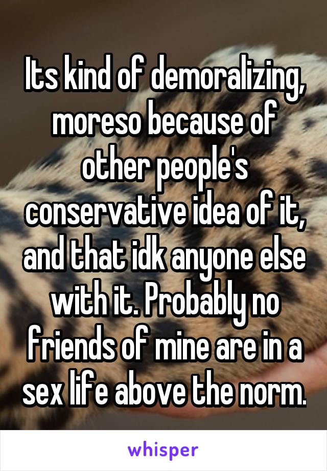 Its kind of demoralizing, moreso because of other people's conservative idea of it, and that idk anyone else with it. Probably no friends of mine are in a sex life above the norm.