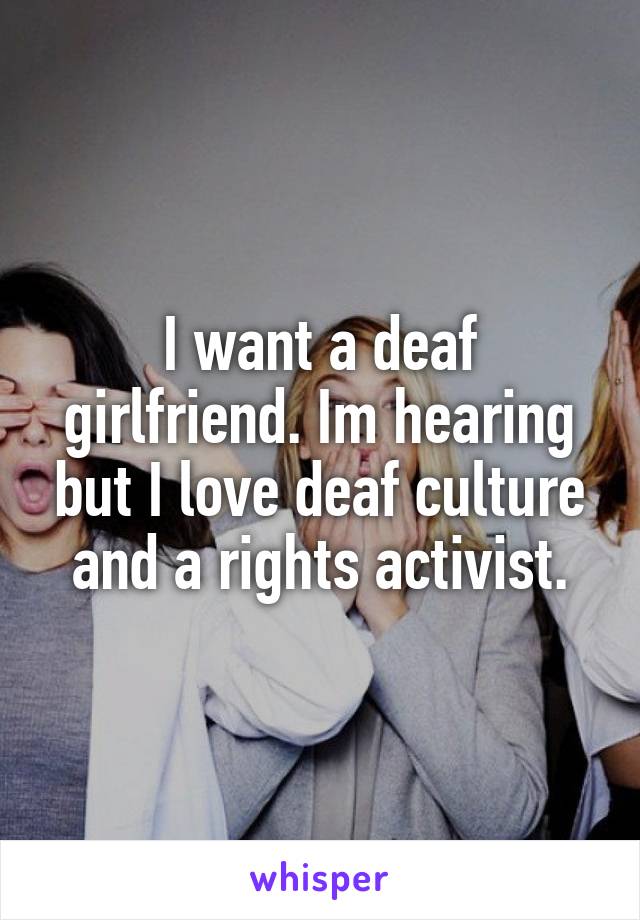 I want a deaf girlfriend. Im hearing but I love deaf culture and a rights activist.