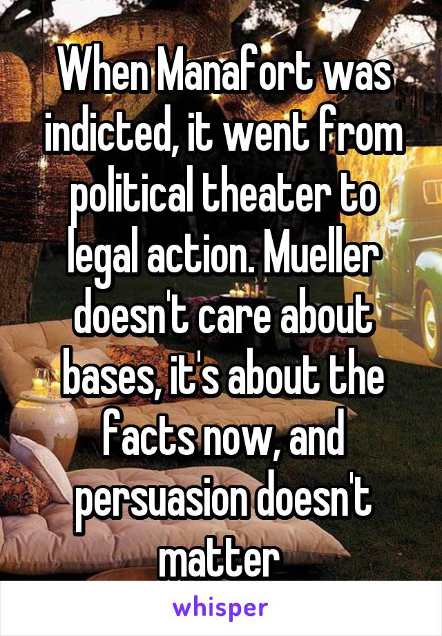 When Manafort was indicted, it went from political theater to legal action. Mueller doesn't care about bases, it's about the facts now, and persuasion doesn't matter 