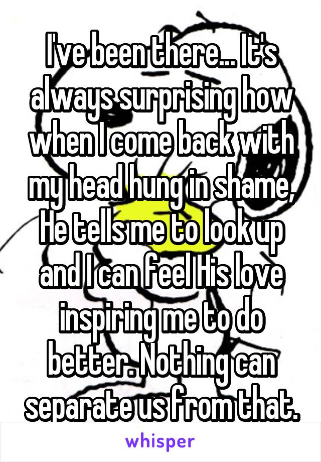 I've been there... It's always surprising how when I come back with my head hung in shame, He tells me to look up and I can feel His love inspiring me to do better. Nothing can separate us from that.