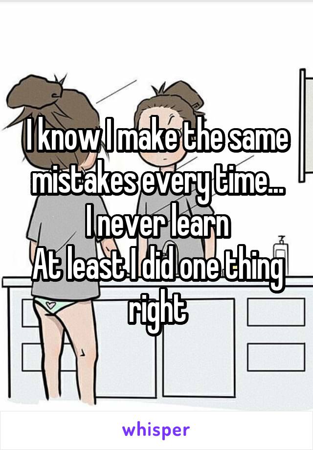 I know I make the same mistakes every time...
I never learn
At least I did one thing right
