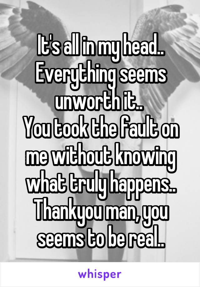 It's all in my head..
Everything seems unworth it.. 
You took the fault on me without knowing what truly happens.. Thankyou man, you seems to be real..