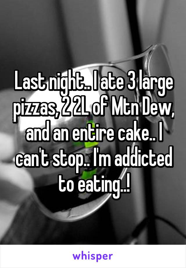 Last night.. I ate 3 large pizzas, 2 2L of Mtn Dew, and an entire cake.. I can't stop.. I'm addicted to eating..!